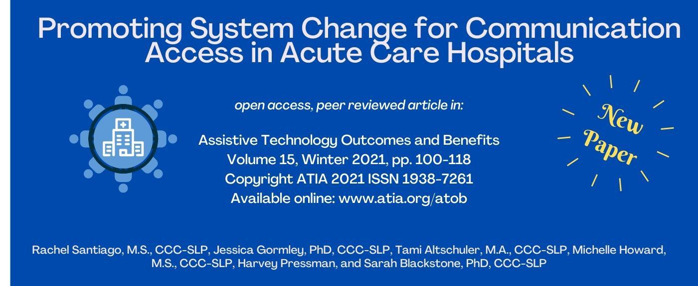 Promoting System Change for Communication Access in Acute Care Hospitals. Open access, peer reviewed article in: Assistive Technology Outcomes and Benefits, Volume 15, Winter 2021, pp. 100-118, Copyright ATIA 2021 ISSN 1938-7261. Rachel Santiago, M.S., CCC-SLP, Jessica Gormley, PhD, CCC-SLP, Tami Altschuler, M.A., CCC-SLP, Michelle Howard, M.S., CCC-SLP, Harvey Pressmane and Sarah Blackstone, PhD, CCC-SLP