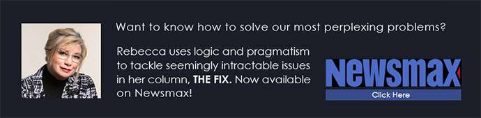 Want to know how to solve our most perplexing problems? Rebecca uses logic and pragmatism to tackle seemingly intractable issues in her column, THE FIX. Now available on Newsmax! CLICK HERE
